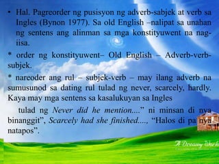 • Hal. Pagreorder ng pusisyon ng adverb-sabjek at verb sa
Ingles (Bynon 1977). Sa old English –nalipat sa unahan
ng sentens ang alinman sa mga konstityuwent na nag-
iisa.
* order ng konstityuwent– Old English – Adverb-verb-
subjek.
* nareoder ang rul – subjek-verb – may ilang adverb na
sumusunod sa dating rul tulad ng never, scarcely, hardly.
Kaya may mga sentens sa kasalukuyan sa Ingles
tulad ng Never did he mention....” ni minsan di nya
binanggit”, Scarcely had she finished...., “Halos di pa nya
natapos”.
 