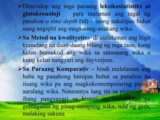 LEKSOKOSTATISTIKS AT GLOTOKRONOLOJI
Dinevelop ang mga paraang leksikostatistiks at
glotokronoloji para malaman ang tagal ng
panahon o time depth (td) – taong nakalipas buhat
nung nagsplit ang magkamag-anakang wika.
Sa Metod na kwalityetiv- di malalaman ang higit
kumulang na daan-daang bilang ng mga taon, kung
kelan bumukod ang wika sa sinaunang wika o
kung kelan nangyari ang dayverjens.
Sa Paraang Komparativ – hindi malalaman ang
haba ng panahong lumipas buhat sa panahon na
iisang wika pa ang magkokontemporaring pinag-
aaralang wika. Natatantya lang ito sa pagreleyt sa
ibang pangyayari sa histori ng komunidad na
gumagamit ng pinag-uusapang wika, tuld ng gera,
malaking sakuna
 