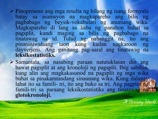  Pinoproseso ang mga resulta ng bilang ng isang formyula
batay sa asamsyon na magkapareho ang bilis ng
pagbabago ng beysik-vokabulari ng anumang wika.
Magkapareho di lang sa haba ng panahon buhat sa
pagsplit, kundi maging sa bilis ng pagbabago na
tinatawag na td. Tulad ng nabanggit na, ito ang
pinaniniwalaang taon kung kailan nagkaroon ng
dayverjens. Ang ganitong pag-aaral ang tinatawag na
leksikostatistiks.
 Samantala, sa nasabing paraan natutuklasan din ang
bawat pagsplit at ang kronoloji ng pagsplit. Ibig sabihin,
kung alin ang magkakasunod na pagsplit ng mga wika
buhat sa pinakamtandang sinaunang wika. Kung ilalagay
lahat ito sa famili- tri, ito ang buko sa tri. Ang pagplot ng
famili-tri sa paraang leksikostatistiks ang tinatawag na
glotokronoloji.
 