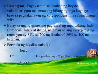  Retensyon- Pageksamin sa listahan ng beysic-
vokabulari para malaman ang bilang ng mga kogneyt
base sa pagkakahawig ng korespondens nila sa sinaunang
wika.
 Batay sa unang ginawang pag-aaral ng mga wikang Indi-
European, Intsik at iba pa, nalaman na ang averej-reyt ng
retensyon ay 81% sa 200 na listahan 0 86% sa 100 na
listahan.
 Formula ng leksikostatistiks
log c
t = (t = panahon, log = ‘logarithm’, c = kogneyt, r = reyt)
2 log r
 