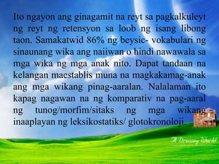 Ito ngayon ang ginagamit na reyt sa pagkalkuleyt
ng reyt ng retensyon sa loob ng isang libong
taon. Samakatwid 86% ng beysic- vokabulari ng
sinaunang wika ang naiiwan o hindi nawawala sa
mga wika ng mga anak nito. Dapat tandaan na
kelangan maestablis muna na magkakamag-anak
ang mga wikang pinag-aaralan. Nalalaman ito
kapag nagawan na ng komparativ na pag-aaral
ng tunog/morfim/sitaks ng mga wikang
inaaplayan ng leksikostatiks/ glotokronoloji.
 