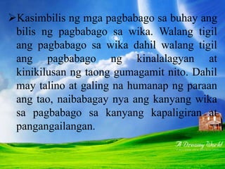 Kasimbilis ng mga pagbabago sa buhay ang
bilis ng pagbabago sa wika. Walang tigil
ang pagbabago sa wika dahil walang tigil
ang pagbabago ng kinalalagyan at
kinikilusan ng taong gumagamit nito. Dahil
may talino at galing na humanap ng paraan
ang tao, naibabagay nya ang kanyang wika
sa pagbabago sa kanyang kapaligiran at
pangangailangan.
 