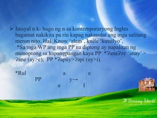 PAGBABAGONG PANGFONOLOJI
 Inisyal n k- bago ng n sa kontemporaryong Ingles
bagamat nakikita pa rin kapag nakasulat ang mga salitang
meron nito. Hal. Know ‘alam’, knife ‘kutsilyo’,
*Sa mga WP ang mga PP na diptong ay napalitan ng
monoptong sa kapangpangan kaya PP *ɁanaɁəy ‘anay’ >
Ɂane (ay>e); PP *Ɂapúy>Ɂapi (uy>i).
*Rul a e
PP y→
u I
 