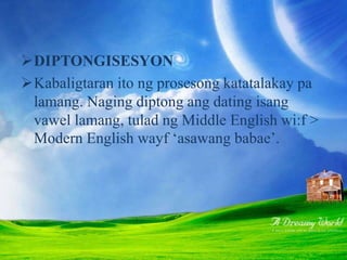 DIPTONGISESYON
Kabaligtaran ito ng prosesong katatalakay pa
lamang. Naging diptong ang dating isang
vawel lamang, tulad ng Middle English wi:f >
Modern English wayf ‘asawang babae’.
 