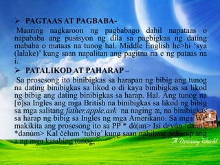  PAGTAAS AT PAGBABA-
Maaring nagkaroon ng pagbabago dahil napataas o
napababa ang pusisyon ng dila sa pagbigkas ng dating
mababa o mataas na tunog hal. Middle English he>hi ‘sya
(lalake)’ kung saan napalitan ang pagitna na e ng pataas na
i.
 PATALIKOD AT PAHARAP –
Sa prosesong ito binibigkas sa harapan ng bibig ang tunog
na dating binibigkas sa likod o di kaya binibigkas sa likod
ng bibig ang dating binibigkas sa harap. Hal. Ang tunog na
[ɒ]sa Ingles ang mga British na binibigkas sa likod ng bibig
sa mga salitang father,apple,ask na naging ᴂ, na binibigkas
sa harap ng bibig sa Ingles ng mga Amerikano. Sa mga WP
makikita ang prosesong ito sa PP * dὰ|an> Isi dԑyάn ‘daan’,
*danúm> Kal čẻlum ‘tubig’ kung saan nahilang paharap ang
a ng mga katabing tunog,
 