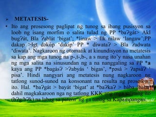  METATESIS-
• Ito ang prosesong paglipat ng tunog sa ibang pusisyon sa
loob ng isang morfim o salita tulad ng PP *baɁgát> Akl
bugɁát, Bla Ɂablát ‘bigat’; *linaw > Ilk nilaw ‘langaw’;PP
dakap >Igt dəkάp ‘dakip’ PP * diwataɁ > Bla Ɂadwata
‘diwata’. Nagkaroon ng otomatik at kinundisyon na metatesis
sa kap ang mga tunog na p-,t-,b-, a s nung ito’y nasa unahan
ng mga salita na sinusundan ng a na nanggaling sa PP *a
kaya ang PP *bagásɁ >Ɂabyás ‘ bigas’, *pəsá > ɁapsáɁ ‘
pisa’. Hindi nangyari ang metatesis nung nagkaroon ng
tatlong sunod-sunod na konsonant na resulta ng prosesong
ito. Hal. *baɁgát > bayát ‘bigat’ at *baɁkaɁ > bába ‘baba’
dahil magkakaroon nga ng tatlong KKK ang mga salitang ito
(bɁg/bɁk) na labag sa patern ng ga tunog sa Kapampangan.
 