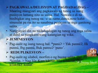  PAGKAWALA/DELISYON AT PAGDADAGDAG –
Maaring mangyari ang pagkawala ng tunog sa isang
pusisyon lamang nito sa salita. Hal. Nawala o di na
binibigkas ang tunog na –e sa name,dance,nose kahit
sinusulat pa rin ito sa nasabing pusisyon sa mga ganitong
salita.
• Nangyayari din na nadadagdagan ng tunog ang mga salita
at dahil sa pangkarniwang katangian ng wika.
 JEMINESYON
• Pag-uulit ng isang tunog hal. *panúɁ > Yak pannúɁ, Ilk
punnú, Ibg pannú, Buk pannuɁ ‘puno’.
 REDUPLIKESYON –
• Pag-uulit ng silabol, morfim o ng buong salita. Hal. PP
*kimlat, > Nag Vir, Kam kikilát, Mar kilakilát, Ibg
kilakiláɁ ‘kidlat’
 