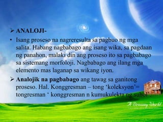 PAGBABAGONG PANGMORFOLOJI
 ANALOJI-
• Isang proseso na nagreresulta sa pagbuo ng mga
salita. Habang nagbabago ang isang wika, sa pagdaan
ng panahon, malaki din ang proseso ito sa pagbabago
sa sistemang morfoloji. Nagbabago ang ilang mga
elemento mas laganap sa wikang iyon.
 Analojik na pagbabago ang tawag sa ganitong
proseso. Hal. Konggresman – tong ‘koleksyon’=
tongresman ‘ konggresman n kumukulekta ng suhol’.
 