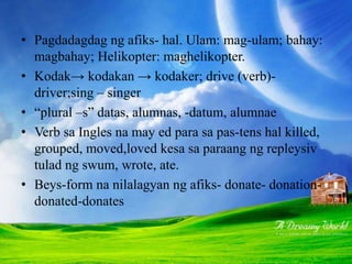 • Pagdadagdag ng afiks- hal. Ulam: mag-ulam; bahay:
magbahay; Helikopter: maghelikopter.
• Kodak→ kodakan → kodaker; drive (verb)-
driver;sing – singer
• “plural –s” datas, alumnas, -datum, alumnae
• Verb sa Ingles na may ed para sa pas-tens hal killed,
grouped, moved,loved kesa sa paraang ng repleysiv
tulad ng swum, wrote, ate.
• Beys-form na nilalagyan ng afiks- donate- donation-
donated-donates
 