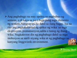 PAGBABAGONG PANSINTAKS
 Ang pagbabago na may epekto sa pagbubuo ng
sentens, o di kaya sa isa o higit pang mga elemento
ng sentens.Nangyayari ito dahil sa ilang bagay. Isa na
rito ang pagkakalantad ng spiker ng wika sa mga
ekspresyon, pronunsesyon,salita o tunog ng ibang
wika. Nagkakroon din ng pagbabago dahil sa mga
inobesyon sa sarili niyang wika at ng pagbabago sa
kanyang linggwistik environment.
 