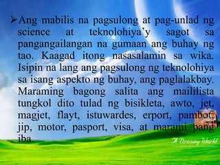 Ang mabilis na pagsulong at pag-unlad ng
science at teknolohiya’y sagot sa
pangangailangan na gumaan ang buhay ng
tao. Kaagad itong nasasalamin sa wika.
Isipin na lang ang pagsulong ng teknolohiya
sa isang aspekto ng buhay, ang paglalakbay.
Maraming bagong salita ang maililista
tungkol dito tulad ng bisikleta, awto, jet,
magjet, flayt, istuwardes, erport, pambot,
jip, motor, pasport, visa, at marami pang
iba.
 