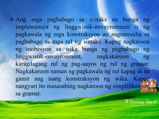  Ang mga pagbabago sa sintaks na bunga ng
impluwensya ng linggwistik-envayronment o ng
pagkawala ng mga konstraksyon ay nagreresulta sa
pagbabago sa mga rul ng sintaks. Kapag nagkaroon
ng inobesyon sa wika bunga ng pagbabago ng
linggwistik-envayronment, nagkakaroon ng
karagdagang rul ng pag-aayos ng rul ng gramar.
Nagkakaroon naman ng pagkawala ng rul kapag di na
gamit ang isang konstraksyon ng wika. Kapag
nangyari ito masasabing nagkaroon ng simplifikesyon
sa gramar.
 