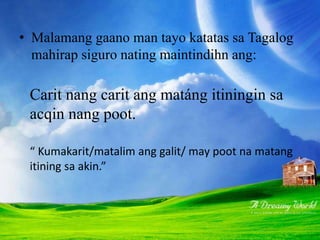 • Malamang gaano man tayo katatas sa Tagalog
mahirap siguro nating maintindihn ang:
Carit nang carit ang matáng itiningin sa
acqin nang poot.
“ Kumakarit/matalim ang galit/ may poot na matang
itining sa akin.”
 