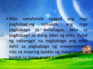 PAGBABAGONG PANSEMANTIK
Mas nahahalata kaagad ang mga
pagbabagong semantik, ang mga
pagbabago sa kahulugan, kesa sa
pagbabago sa ibang lebel ng wika. Tulad
ng nabanggit na nagbabago ang wika
dahil sa pagbabago ng envayronment
nito na maaring epekto ng maygresyon o
kontak sa ibang grupo o wika.
 