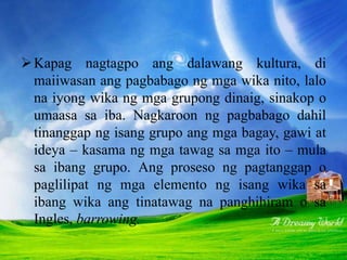 PAGLILIPAT O PANGHIHIRAM
Kapag nagtagpo ang dalawang kultura, di
maiiwasan ang pagbabago ng mga wika nito, lalo
na iyong wika ng mga grupong dinaig, sinakop o
umaasa sa iba. Nagkaroon ng pagbabago dahil
tinanggap ng isang grupo ang mga bagay, gawi at
ideya – kasama ng mga tawag sa mga ito – mula
sa ibang grupo. Ang proseso ng pagtanggap o
paglilipat ng mga elemento ng isang wika sa
ibang wika ang tinatawag na panghihiram o sa
Ingles, barrowing.
 