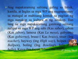 Ang napakaraming salitang galing sa Intsik,
kastila, at Ingles sa mga WP ang nagpapatunay
sa matagal at mabisang kontak sa pagitan ng
mga nanakop sa kultura at ng sinakop. Ilan
lang sa mga napakaraming ganitong salitang
nalipat sa mga WP ang sabi (Kas saber), sabon
(Kas jabon), lamesa (Kas La mesa), gubyerno
(Kas gobierno), braso ( Kas brazo), titser (Ing
teacher), haywey (ing High way), bolpen (Ing
Ballpen), boling (Ing Bowling), helo (Ing
hello), Kuya (Ins kuya), bilao ( Ins bilao)
 