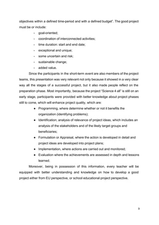 objectives within a defined time-period and with a defined budget”. The good project
must be or include:
- goal-oriented;
- coordination of interconnected activities;
- time duration: start and end date;
- exceptional and unique;
- some uncertain and risk;
- sustainable change;
- added value.
Since the participants in the short-term event are also members of the project
teams, this presentation was very relevant not only because it showed in a very clear
way all the stages of a successful project, but it also made people reflect on the
preparation phase. Most importantly, because the project “Science 4 all” is still on an
early stage, participants were provided with better knowledge about project phases
still to come, which will enhance project quality, which are:
● Programming, where determine whether or not it benefits the
organization (identifying problems);
● Identification; analysis of relevance of project ideas, which includes an
analysis of the stakeholders and of the likely target groups and
beneficiaries;
● Formulation or Appraisal, where the action is developed in detail and
project ideas are developed into project plans;
● Implementation, where actions are carried out and monitored;
● Evaluation where the achievements are assessed in depth and lessons
learned.
Moreover, being in possession of this information, every teacher will be
equipped with better understanding and knowledge on how to develop a good
project either from EU perspective, or school educational project perspective.
9
 