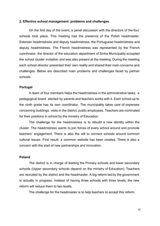 2. Effective school management: problems and challenges
On the first day of the event, a panel discussion with the directors of the four
schools took place. This meeting had the presence of the Polish headmaster,
Estonian headmistress and deputy headmistress, the Portuguese headmistress and
deputy headmistress. The French headmistress was represented by the French
coordinator, the director of the education department of Sintra Municipality accepted
the school cluster invitation and was also present at the meeting. During the meeting
each school director presented their own reality and shared their main concerns and
challenges. Below are described main problems and challenges faced by partner
schools.
Portugal
A team of four members helps the headmistress in the administrative tasks; a
pedagogical board elected by parents and teachers works with it. Each school up to
the ninth grade has its own coordinator. The municipality takes care of expenses
concerning buildings, visits in the district, public employees. Teachers are nominated
for their positions in school by the ministry of Education.
The challenge for the headmistress is to rebuild a new identity within the
cluster. The headmistress wants to join forces of every school around and promote
teachers’ engagement. There is also the will to connect schools around common
cultural issues. First result: a common website has been created. There is also a
concern with the start of new partnerships and innovation.
Poland
The district is in charge of leading the Primary schools and lower secondary
schools (Upper secondary schools depend on the ministry of Education). Teachers
are recruited by the district and the headmaster. A big reform led by the government
is actually in progress. Instead of having three schools with three levels, the new
reform will reduce them to two levels.
The challenge for the headmaster is to help teachers to accept this reform.
10
 