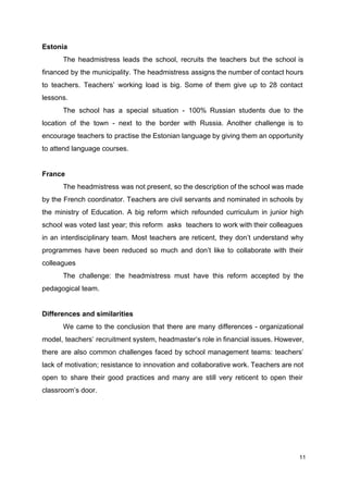 Estonia
The headmistress leads the school, recruits the teachers but the school is
financed by the municipality. The headmistress assigns the number of contact hours
to teachers. Teachers’ working load is big. Some of them give up to 28 contact
lessons.
The school has a special situation - 100% Russian students due to the
location of the town - next to the border with Russia. Another challenge is to
encourage teachers to practise the Estonian language by giving them an opportunity
to attend language courses.
France
The headmistress was not present, so the description of the school was made
by the French coordinator. Teachers are civil servants and nominated in schools by
the ministry of Education. A big reform which refounded curriculum in junior high
school was voted last year; this reform asks teachers to work with their colleagues
in an interdisciplinary team. Most teachers are reticent, they don’t understand why
programmes have been reduced so much and don’t like to collaborate with their
colleagues
The challenge: the headmistress must have this reform accepted by the
pedagogical team.
Differences and similarities
We came to the conclusion that there are many differences - organizational
model, teachers’ recruitment system, headmaster’s role in financial issues. However,
there are also common challenges faced by school management teams: teachers’
lack of motivation; resistance to innovation and collaborative work. Teachers are not
open to share their good practices and many are still very reticent to open their
classroom’s door.
11
 