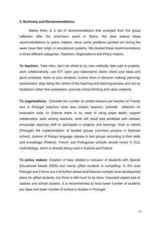3. Summary and Recommendations
Below there is a list of recommendations that emerged from the group
reflection after the short-term event in Sintra. We dare extend these
recommendations to policy makers, since some problems pointed out during the
week have their origin in educational systems. We divided these recommendations
in three different categories: Teachers, Organisations and Policy makers.
To teachers​: Take risks; don’t be afraid to try new methods; take part in projects;
work collaboratively; use ICT, open your classrooms’ doors; share your ideas and
good practices; listen to your students; involve them in decision making/ planning/
assessment; stop being the centre of the teaching and learning process and act as
facilitators rather than presenters; promote critical thinking and value creativity
To organisations​: Consider the number of contact lessons per teacher (in France
and in Portugal teachers have less contact lessons); promote reflection on
evaluation tools (in Estonia there is no need of using paper tests); support
collaborative work among teachers, what will result less workload with classes;
encourage teaching staff to participate in projects and trainings; think or rethink
(Portugal) the implementation of leveled groups (common practice in Estonian
school), division of foreign language classes in two groups according to their skills
and knowledge (Poland). French and Portuguese schools should invest in CLIL
methodology, which is already being used in Estonia and Poland.
To policy makers​: Creation of laws related to inclusion of students with Special
Educational Needs (SEN) and mainly gifted students is compelling. In this area
Portugal and France are a bit further ahead and Estonian schools have development
plans for gifted students, but there is still much to be done. Important aspect size of
classes and school clusters. It is recommended to have lower number of students
per class and lower number of school in clusters in Portugal.
12
 