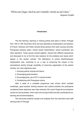 “Tell me and I forget. Teach me and I remember. Involve me and I learn.”
Benjamin Franklin
Introduction
The first learning, teaching or training activity took place in Sintra, Portugal
from 14th to 18th November 2016 and was attended by headmasters and teachers
of French, Estonian and Polish schools (three persons from each country) and also
Portuguese teachers (team, school cluster headmistress, school coordinator and
other teachers). These groups worked together, shared their different experiences
and discussed to try to find the best solutions for the problems and needs which
appear in the partner schools. The attendance of school headmistresses/
headmasters was, according to us, a way of enhancing the impact of this
transnational activity through possibility of improving organisation of the partner
schools. Our main objectives were:
1. Knowing partner schools and teams.
2. Exchanging good practices.
3. Encouraging the use of ICT in school context.
4. Familiarizing with Portuguese culture.
After a week of a complete programme (see annex) which included
workshops, good practice sharing sessions and cultural activities the participants
considered these objectives were fully achieved. We mustn’t forget all conversations
carried out during breaks, which were enormously fruitful and also contributed to our
learning and recommendations.
This document presents studies and analyses from the short-term joint staff
training event in Portugal.
2
 