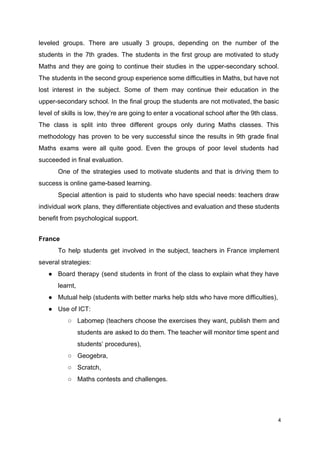 leveled groups. There are usually 3 groups, depending on the number of the
students in the 7th grades. The students in the first group are motivated to study
Maths and they are going to continue their studies in the upper-secondary school.
The students in the second group experience some difficulties in Maths, but have not
lost interest in the subject. Some of them may continue their education in the
upper-secondary school. In the final group the students are not motivated, the basic
level of skills is low, they’re are going to enter a vocational school after the 9th class.
The class is split into three different groups only during Maths classes. This
methodology has proven to be very successful since the results in 9th grade final
Maths exams were all quite good. Even the groups of poor level students had
succeeded in final evaluation.
One of the strategies used to motivate students and that is driving them to
success is online game-based learning.
Special attention is paid to students who have special needs: teachers draw
individual work plans, they differentiate objectives and evaluation and these students
benefit from psychological support.
France
To help students get involved in the subject, teachers in France implement
several strategies:
● Board therapy (send students in front of the class to explain what they have
learnt,
● Mutual help (students with better marks help stds who have more difficulties),
● Use of ICT:
○ Labomep (teachers choose the exercises they want, publish them and
students are asked to do them. The teacher will monitor time spent and
students’ procedures),
○ Geogebra,
○ Scratch,
○ Maths contests and challenges.
4
 