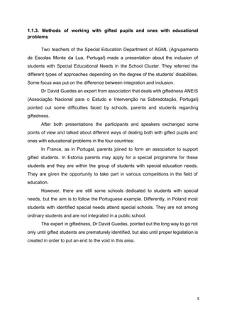 1.1.3. Methods of working with gifted pupils and ones with educational
problems
Two teachers of the Special Education Department of AGML (Agrupamento
de Escolas Monte da Lua, Portugal) made a presentation about the inclusion of
students with Special Educational Needs in the School Cluster. They referred the
different types of approaches depending on the degree of the students’ disabilities.
Some focus was put on the difference between integration and inclusion.
Dr David Guedes an expert from association that deals with giftedness ANEIS
(Associação Nacional para o Estudo e Intervenção na Sobredotação, Portugal)
pointed out some difficulties faced by schools, parents and students regarding
giftedness.
After both presentations the participants and speakers exchanged some
points of view and talked about different ways of dealing both with gifted pupils and
ones with educational problems in the four countries:
In France, as in Portugal, parents joined to form an association to support
gifted students. In Estonia parents may apply for a special programme for these
students and they are within the group of students with special education needs.
They are given the opportunity to take part in various competitions in the field of
education.
However, there are still some schools dedicated to students with special
needs, but the aim is to follow the Portuguese example. Differently, in Poland most
students with identified special needs attend special schools. They are not among
ordinary students and are not integrated in a public school.
The expert in giftedness, Dr David Guedes, pointed out the long way to go not
only until gifted students are prematurely identified, but also until proper legislation is
created in order to put an end to the void in this area.
5
 