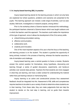 1.1.4. Inquiry-based learning (IBL) in practice
Inquiry based learning stands for the learning process in which not only facts
are explained but where questions, problems and scenarios are presented to the
pupils. This learning approach can include a wide range of activities, such as case
studies, field-work, investigations or research projects, among others.1
Prior to the workshop where a Science teacher introduced this methodology,
the participant teachers observed a Science lesson which was taught outdoors and
in which the teacher used this approach. The teachers could realize the importance
of this type of approach, since it allows the development of the 21st century skills:
● critical thinking and problem solving,
● effective communication,
● collaborative work,
● creativity and innovation.
One of the most important aspects of its use is that the focus of the teaching
and learning process is on the student. The student is granted the opportunity of
being actively involved in the process of learning, whereas the teacher assumes a
role of orientation and challenge.
Inquiry-based learning uses a central question to frame a module. Students
answer this central question for themselves, doing hypothesis, discovering and
learning through a series of guided discussions, experiments, and hands-on
activities over several class periods. Teachers find that students are more engaged
in what they are learning, and have a wider context for understanding the material
rather than just hearing a lecture or memorizing facts.
Inquiry learning is an active and constructivist process thus assessment
feedback should be integrated into this. Assessment of IBL skills and competencies
requires teachers to be able to use a variety of tools to determine where students are
in their learning. From these data, they can make judgements that can help the
student to decide on the next step in learning, and so guide them towards
improvement.
1
​http://www.scientix.eu/web/scientix-cop-02/ibse​ [20.12.2016]
6
 