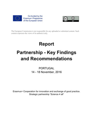 The European Commission is not responsible for any uploaded or submitted content. Such
content expresses the views of its author(s) only.
Report
Partnership - Key Findings
and Recommendations
PORTUGAL
14 - 18 November, 2016
Erasmus+ Cooperation for innovation and exchange of good practice.
Strategic partnership “Science 4 all”
 