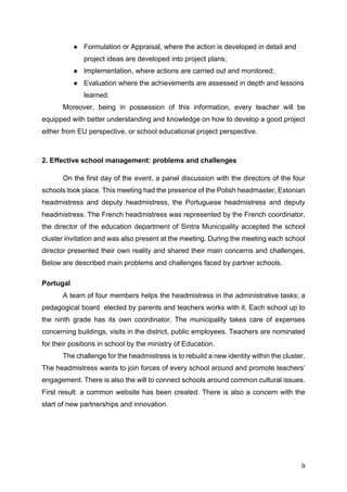 9
● Formulation or Appraisal, where the action is developed in detail and
project ideas are developed into project plans;
● Implementation, where actions are carried out and monitored;
● Evaluation where the achievements are assessed in depth and lessons
learned.
Moreover, being in possession of this information, every teacher will be
equipped with better understanding and knowledge on how to develop a good project
either from EU perspective, or school educational project perspective.
2. Effective school management: problems and challenges
On the first day of the event, a panel discussion with the directors of the four
schools took place. This meeting had the presence of the Polish headmaster, Estonian
headmistress and deputy headmistress, the Portuguese headmistress and deputy
headmistress. The French headmistress was represented by the French coordinator,
the director of the education department of Sintra Municipality accepted the school
cluster invitation and was also present at the meeting. During the meeting each school
director presented their own reality and shared their main concerns and challenges.
Below are described main problems and challenges faced by partner schools.
Portugal
A team of four members helps the headmistress in the administrative tasks; a
pedagogical board elected by parents and teachers works with it. Each school up to
the ninth grade has its own coordinator. The municipality takes care of expenses
concerning buildings, visits in the district, public employees. Teachers are nominated
for their positions in school by the ministry of Education.
The challenge for the headmistress is to rebuild a new identity within the cluster.
The headmistress wants to join forces of every school around and promote teachers’
engagement. There is also the will to connect schools around common cultural issues.
First result: a common website has been created. There is also a concern with the
start of new partnerships and innovation.
 
