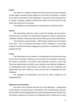 10
Poland
The district is in charge of leading the Primary schools and lower secondary
schools (Upper secondary schools depend on the ministry of Education). Teachers
are recruited by the district and the headmaster. A big reform led by the government
is actually in progress. Instead of having three schools with three levels, the new
reform will reduce them to two levels.
The challenge for the headmaster is to help teachers to accept this reform.
Estonia
The headmistress leads the school, recruits the teachers but the school is
financed by the municipality. The headmistress assigns the number of contact hours
to teachers. Teachers’ working load is big. Some of them give up to 28 contact lessons.
The school has a special situation - 100% Russian students due to the location
of the town - next to the border with Russia. Another challenge is to encourage
teachers to practise the Estonian language by giving them an opportunity to attend
language courses.
France
The headmistress was not present, so the description of the school was made
by the French coordinator. Teachers are civil servants and nominated in schools by
the ministry of Education. A big reform which refounded curriculum in junior high
school was voted last year; this reform asks teachers to work with their colleagues in
an interdisciplinary team. Most teachers are reticent, they don’t understand why
programmes have been reduced so much and don’t like to collaborate with their
colleagues
The challenge: the headmistress must have this reform accepted by the
pedagogical team.
Differences and similarities
We came to the conclusion that there are many differences - organizational
model, teachers’ recruitment system, headmaster’s role in financial issues. However,
there are also common challenges faced by school management teams: teachers’ lack
of motivation; resistance to innovation and collaborative work. Teachers are not open
 