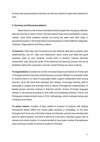 11
to share their good practices and many are still very reticent to open their classroom’s
door.
3. Summary and Recommendations
Below there is a list of recommendations that emerged from the group reflection
after the short-term event in Sintra. We dare extend these recommendations to policy
makers, since some problems pointed out during the week have their origin in
educational systems. We divided these recommendations in three different categories:
Teachers, Organisations and Policy makers.
To teachers: Take risks; don’t be afraid to try new methods; take part in projects; work
collaboratively; use ICT, open your classrooms’ doors; share your ideas and good
practices; listen to your students; involve them in decision making/ planning/
assessment; stop being the centre of the teaching and learning process and act as
facilitators rather than presenters; promote critical thinking and value creativity
To organisations:Consider the number of contact lessons per teacher (in France and
in Portugal teachers have less contact lessons); promote reflection on evaluation tools
(in Estonia there is no need of using paper tests); support collaborative work among
teachers, what will result less workload with classes; encourage teaching staff to
participate in projects and trainings; think or rethink (Portugal) the implementation of
leveled groups (common practice in Estonian school), division of foreign language
classes in two groups according to their skills and knowledge (Poland). French and
Portuguese schools should invest in CLIL methodology, which is already being used
in Estonia and Poland.
To policy makers: Creation of laws related to inclusion of students with Special
Educational Needs (SEN) and mainly gifted students is compelling. In this area
Portugal and France are a bit further ahead and Estonian schools have development
plans for gifted students, but there is still much to be done. Important aspect size of
classes and school clusters. It is recommended to have lower number of students per
class and lower number of school in clusters in Portugal.
 