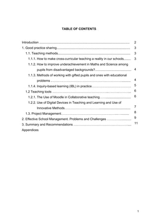 1
TABLE OF CONTENTS
Introduction ......................................................................................................
1. Good practice sharing...................................................................................
1.1. Teaching methods..................................................................................
1.1.1. How to make cross-curricular teaching a reality in our schools........
1.1.2. How to improve underachievement in Maths and Science among
pupils from disadvantaged backgrounds?.........................................
1.1.3. Methods of working with gifted pupils and ones with educational
problems .…………………………………………………………..........
1.1.4. Inquiry-based learning (IBL) in practice……………………………….
1.2 Teaching tools ……………………………………………..……….………...
1.2.1. The Use of Moodle in Collaborative teaching……............................
1.2.2. Use of Digital Devices in Teaching and Learning and Use of
Innovative Methods……………………………...................................
1.3. Project Management……………………………………………...….........
2. Effective School Management. Problems and Challenges ………….............
3. Summary and Recommendations ……………………………………………....
Appendices
2
3
3
3
4
4
5
6
6
7
8
9
11
 