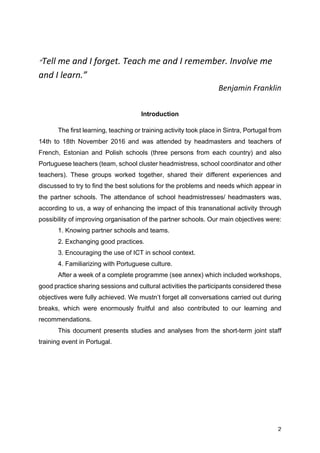 2
“Tell	me	and	I	forget.	Teach	me	and	I	remember.	Involve	me	
and	I	learn.”
Benjamin	Franklin	
Introduction
The first learning, teaching or training activity took place in Sintra, Portugal from
14th to 18th November 2016 and was attended by headmasters and teachers of
French, Estonian and Polish schools (three persons from each country) and also
Portuguese teachers (team, school cluster headmistress, school coordinator and other
teachers). These groups worked together, shared their different experiences and
discussed to try to find the best solutions for the problems and needs which appear in
the partner schools. The attendance of school headmistresses/ headmasters was,
according to us, a way of enhancing the impact of this transnational activity through
possibility of improving organisation of the partner schools. Our main objectives were:
1. Knowing partner schools and teams.
2. Exchanging good practices.
3. Encouraging the use of ICT in school context.
4. Familiarizing with Portuguese culture.
After a week of a complete programme (see annex) which included workshops,
good practice sharing sessions and cultural activities the participants considered these
objectives were fully achieved. We mustn’t forget all conversations carried out during
breaks, which were enormously fruitful and also contributed to our learning and
recommendations.
This document presents studies and analyses from the short-term joint staff
training event in Portugal.
 