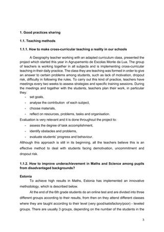 3
1. Good practices sharing
1.1. Teaching methods
1.1.1. How to make cross-curricular teaching a reality in our schools
A Geography teacher working with an adapted curriculum class, presented the
project which started this year in Agrupamento de Escolas Monte da Lua. The group
of teachers is working together in all subjects and is implementing cross-curricular
teaching in their daily practice. The class they are teaching was formed in order to give
an answer to certain problems among students, such as lack of motivation, dropout
risk, difficulty in following the rules. To carry out this kind of practice, teachers have
meetings every two weeks to assess strategies and specific training sessions. During
the meetings and together with the students, teachers plan their work, in particular
they:
- set goals,
- analyse the contribution of each subject,
- choose materials,
- reflect on resources, problems, tasks and organisation.
Evaluation is very relevant and it is done throughout the project to:
- assess the degree of task accomplishment,
- identify obstacles and problems,
- evaluate students’ progress and behaviour.
Although this approach is still in its beginning, all the teachers believe this is an
effective method to deal with students facing demotivation, uncommitment and
dropout risk.
1.1.2. How to improve underachievement in Maths and Science among pupils
from disadvantaged backgrounds?
Estonia
To achieve high results in Maths, Estonia has implemented an innovative
methodology, which is described below.
At the end of the 6th grade students do an online test and are divided into three
different groups according to their results, from then on they attend different classes
where they are taught according to their level (very good/satisfactory/poor) - leveled
groups. There are usually 3 groups, depending on the number of the students in the
 