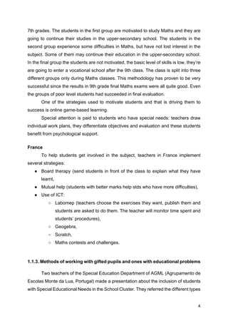 4
7th grades. The students in the first group are motivated to study Maths and they are
going to continue their studies in the upper-secondary school. The students in the
second group experience some difficulties in Maths, but have not lost interest in the
subject. Some of them may continue their education in the upper-secondary school.
In the final group the students are not motivated, the basic level of skills is low, they’re
are going to enter a vocational school after the 9th class. The class is split into three
different groups only during Maths classes. This methodology has proven to be very
successful since the results in 9th grade final Maths exams were all quite good. Even
the groups of poor level students had succeeded in final evaluation.
One of the strategies used to motivate students and that is driving them to
success is online game-based learning.
Special attention is paid to students who have special needs: teachers draw
individual work plans, they differentiate objectives and evaluation and these students
benefit from psychological support.
France
To help students get involved in the subject, teachers in France implement
several strategies:
● Board therapy (send students in front of the class to explain what they have
learnt,
● Mutual help (students with better marks help stds who have more difficulties),
● Use of ICT:
○ Labomep (teachers choose the exercises they want, publish them and
students are asked to do them. The teacher will monitor time spent and
students’ procedures),
○ Geogebra,
○ Scratch,
○ Maths contests and challenges.
1.1.3. Methods of working with gifted pupils and ones with educational problems
Two teachers of the Special Education Department of AGML (Agrupamento de
Escolas Monte da Lua, Portugal) made a presentation about the inclusion of students
with Special Educational Needs in the School Cluster. They referred the different types
 