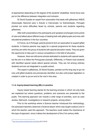 5
of approaches depending on the degree of the students’ disabilities. Some focus was
put on the difference between integration and inclusion.
Dr David Guedes an expert from association that deals with giftedness ANEIS
(Associação Nacional para o Estudo e Intervenção na Sobredotação, Portugal)
pointed out some difficulties faced by schools, parents and students regarding
giftedness.
After both presentations the participants and speakers exchanged some points
of view and talked about different ways of dealing both with gifted pupils and ones with
educational problems in the four countries:
In France, as in Portugal, parents joined to form an association to support gifted
students. In Estonia parents may apply for a special programme for these students
and they are within the group of students with special education needs. They are given
the opportunity to take part in various competitions in the field of education.
However, there are still some schools dedicated to students with special needs,
but the aim is to follow the Portuguese example. Differently, in Poland most students
with identified special needs attend special schools. They are not among ordinary
students and are not integrated in a public school.
The expert in giftedness, Dr David Guedes, pointed out the long way to go not
only until gifted students are prematurely identified, but also until proper legislation is
created in order to put an end to the void in this area.
1.1.4. Inquiry-based learning (IBL) in practice
Inquiry based learning stands for the learning process in which not only facts
are explained but where questions, problems and scenarios are presented to the
pupils. This learning approach can include a wide range of activities, such as case
studies, field-work, investigations or research projects, among others.1
Prior to the workshop where a Science teacher introduced this methodology,
the participant teachers observed a Science lesson which was taught outdoors and in
which the teacher used this approach. The teachers could realize the importance of
this type of approach, since it allows the development of the 21st century skills:
1
http://www.scientix.eu/web/scientix-cop-02/ibse [20.12.2016]
 
