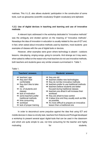 7
matrixes. This V.L.E. also allows students’ participation in the construction of some
tools, such as glossaries (scientific vocabulary/ English vocabulary) and alphabet.
1.2.2. Use of digital devices in teaching and learning and use of innovative
methods
A relevant topic addressed in the workshop dedicated to “innovative methods”
was the ambiguity and divided opinion on the meaning of “innovative methods”.
Nowadays the idea of innovation in education is usually related to the use of ICT and,
in fact, when asked about innovative methods used by teachers, most students give
examples of classes with the use of digital tools or devices.
However, other examples were given where technology is absent - outdoors
lessons, role-playing, singing songs, going to concerts. And strange as it may seem,
when asked to reflect on the reason why most teachers do not use innovative methods,
both teachers and students gave very similar answers summarised in Table 1.
Table 1.
Teachers’ answers Students’ answers
➔ teachers’ age
➔ they don’t feel
comfortable
➔ they don’t like to take
risks
➔ no. of students and
classes
➔ lack of motivation
➔ some teachers prefer
traditional methods
➔ time consuming
➔ workload
➔ lack of proper training
➔ they are old
➔ teachers dislike new technologies
➔ they do not like innovative methods
➔ teachers prefer to use traditional methods
➔ teachers believe students are better
focused during traditional classes
➔ teachers are afraid it will increase their
workload
➔ they are afraid to lose control
➔ it takes time and they usually work as little
as possible
➔ it's more difficult to prepare an innovative
lesson than a traditional one
In order to deconstruct some prejudice against the idea that using ICT and
mobile devices in class is a knotty task, teachers from Estonia and Portugal developed
a workshop to present several apps/ digital tools that can be used in the classroom
and which are quite simple to use, not time consuming for the teacher and highly
motivating for students.
 
