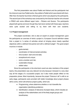 8
The first presentation was about Padlet and Kahoot and the participants had
the chance to see how Padlet works, they edited a Padlet which was shared with them.
After that, the teacher launched a Kahoot game which was played by the participants.
The second part of the workshop was conducted by the Estonian teacher who showed
a PREZI with some different apps/ tools – Plickers and Quizizz. The participants
played both games and even though they had never worked with these apps, teachers
were quite excited and willing to try them with their own students.
1.3. Project management
The project coordinator, who is also an expert on project management, gave
the participants an overview of what a project is. European Council definition states
that a project is “a series of activities aimed at bringing about clearly specified
objectives within a defined time-period and with a defined budget”. The good project
must be or include:
- goal-oriented;
- coordination of interconnected activities;
- time duration: start and end date;
- exceptional and unique;
- some uncertain and risk;
- sustainable change;
- added value.
Since the participants in the short-term event are also members of the project
teams, this presentation was very relevant not only because it showed in a very clear
way all the stages of a successful project, but it also made people reflect on the
preparation phase. Most importantly, because the project “Science 4 all” is still on an
early stage, participants were provided with better knowledge about project phases
still to come, which will enhance project quality, which are:
● Programming, where determine whether or not it benefits the
organization (identifying problems);
● Identification; analysis of relevance of project ideas, which includes an
analysis of the stakeholders and of the likely target groups and
beneficiaries;
 