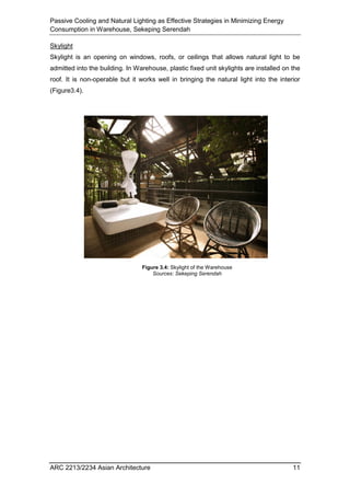 Passive Cooling and Natural Lighting as Effective Strategies in Minimizing Energy
Consumption in Warehouse, Sekeping Serendah
ARC 2213/2234 Asian Architecture 11
Skylight
Skylight is an opening on windows, roofs, or ceilings that allows natural light to be
admitted into the building. In Warehouse, plastic fixed unit skylights are installed on the
roof. It is non-operable but it works well in bringing the natural light into the interior
(Figure3.4).
Figure 3.4: Skylight of the Warehouse
Sources: Sekeping Serendah
 