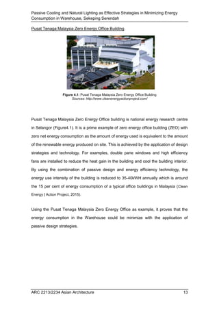 Passive Cooling and Natural Lighting as Effective Strategies in Minimizing Energy
Consumption in Warehouse, Sekeping Serendah
ARC 2213/2234 Asian Architecture 13
Pusat Tenaga Malaysia Zero Energy Office Building
Pusat Tenaga Malaysia Zero Energy Office building is national energy research centre
in Selangor (Figure4.1). It is a prime example of zero energy office building (ZEO) with
zero net energy consumption as the amount of energy used is equivalent to the amount
of the renewable energy produced on site. This is achieved by the application of design
strategies and technology. For examples, double pane windows and high efficiency
fans are installed to reduce the heat gain in the building and cool the building interior.
By using the combination of passive design and energy efficiency technology, the
energy use intensity of the building is reduced to 35-40kWH annually which is around
the 15 per cent of energy consumption of a typical office buildings in Malaysia (Clean
Energy | Action Project, 2015).
Using the Pusat Tenaga Malaysia Zero Energy Office as example, it proves that the
energy consumption in the Warehouse could be minimize with the application of
passive design strategies.
Figure 4.1: Pusat Tenaga Malaysia Zero Energy Office Building
Sources: http://www.cleanenergyactionproject.com/
 