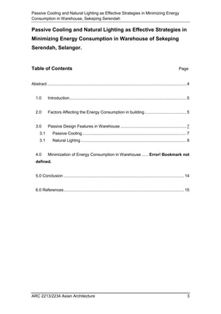 Passive Cooling and Natural Lighting as Effective Strategies in Minimizing Energy
Consumption in Warehouse, Sekeping Serendah
ARC 2213/2234 Asian Architecture 3
Passive Cooling and Natural Lighting as Effective Strategies in
Minimizing Energy Consumption in Warehouse of Sekeping
Serendah, Selangor.
Table of Contents Page
Abstract ........................................................................................................................4
1.0 Introduction.....................................................................................................5
2.0 Factors Affecting the Energy Consumption in building ....................................5
3.0 Passive Design Features in Warehouse .........................................................7
3.1 Passive Cooling..........................................................................................7
3.1 Natural Lightng ...........................................................................................9
4.0 Minimization of Energy Consumption in Warehouse...... Error! Bookmark not
defined.
5.0 Conclusion ........................................................................................................14
6.0 References........................................................................................................15
 