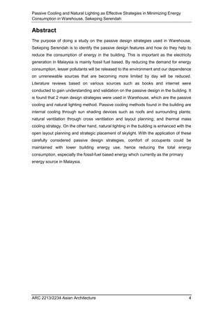 Passive Cooling and Natural Lighting as Effective Strategies in Minimizing Energy
Consumption in Warehouse, Sekeping Serendah
ARC 2213/2234 Asian Architecture 4
Abstract
The purpose of doing a study on the passive design strategies used in Warehouse,
Sekeping Serendah is to identify the passive design features and how do they help to
reduce the consumption of energy in the building. This is important as the electricity
generation in Malaysia is mainly fossil fuel based. By reducing the demand for energy
consumption, lesser pollutants will be released to the environment and our dependence
on unrenewable sources that are becoming more limited by day will be reduced.
Literature reviews based on various sources such as books and internet were
conducted to gain understanding and validation on the passive design in the building. It
is found that 2 main design strategies were used in Warehouse, which are the passive
cooling and natural lighting method. Passive cooling methods found in the building are
internal cooling through sun shading devices such as roofs and surrounding plants;
natural ventilation through cross ventilation and layout planning; and thermal mass
cooling strategy. On the other hand, natural lighting in the building is enhanced with the
open layout planning and strategic placement of skylight. With the application of these
carefully considered passive design strategies, comfort of occupants could be
maintained with lower building energy use, hence reducing the total energy
consumption, especially the fossil-fuel based energy which currently as the primary
energy source in Malaysia.
 