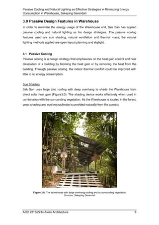 Passive Cooling and Natural Lighting as Effective Strategies in Minimizing Energy
Consumption in Warehouse, Sekeping Serendah
ARC 2213/2234 Asian Architecture 8
3.0 Passive Design Features in Warehouse
In order to minimize the energy usage of the Warehouse unit, Sek San has applied
passive cooling and natural lighting as his design strategies. The passive cooling
features used are sun shading, natural ventilation and thermal mass; the natural
lighting methods applied are open layout planning and skylight.
3.1 Passive Cooling
Passive cooling is a design strategy that emphasizes on the heat gain control and heat
dissipation of a building by blocking the heat gain or by removing the heat from the
building. Through passive cooling, the indoor thermal comfort could be improved with
little to no energy consumption.
Sun Shading
Sek San uses large zinc roofing with deep overhang to shade the Warehouse from
direct solar heat gain (Figure3.0). The shading device works effectively when used in
combination with the surrounding vegetation. As the Warehouse is located in the forest,
great shading and cool microclimate is provided naturally from the context.
Figure 3.0: The Warehouse with large overhang roofing and its surrounding vegetation
Sources: Sekeping Serendah
 