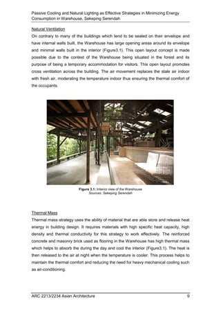 Passive Cooling and Natural Lighting as Effective Strategies in Minimizing Energy
Consumption in Warehouse, Sekeping Serendah
ARC 2213/2234 Asian Architecture 9
Natural Ventilation
On contrary to many of the buildings which tend to be sealed on their envelope and
have internal walls built, the Warehouse has large opening areas around its envelope
and minimal walls built in the interior (Figure3.1). This open layout concept is made
possible due to the context of the Warehouse being situated in the forest and its
purpose of being a temporary accommodation for visitors. This open layout promotes
cross ventilation across the building. The air movement replaces the stale air indoor
with fresh air, moderating the temperature indoor thus ensuring the thermal comfort of
the occupants.
Thermal Mass
Thermal mass strategy uses the ability of material that are able store and release heat
energy in building design. It requires materials with high specific heat capacity, high
density and thermal conductivity for this strategy to work effectively. The reinforced
concrete and masonry brick used as flooring in the Warehouse has high thermal mass
which helps to absorb the during the day and cool the interior (Figure3.1). The heat is
then released to the air at night when the temperature is cooler. This process helps to
maintain the thermal comfort and reducing the need for heavy mechanical cooling such
as air-conditioning.
Figure 3.1: Interior view of the Warehouse
Sources: Sekeping Serendah
 