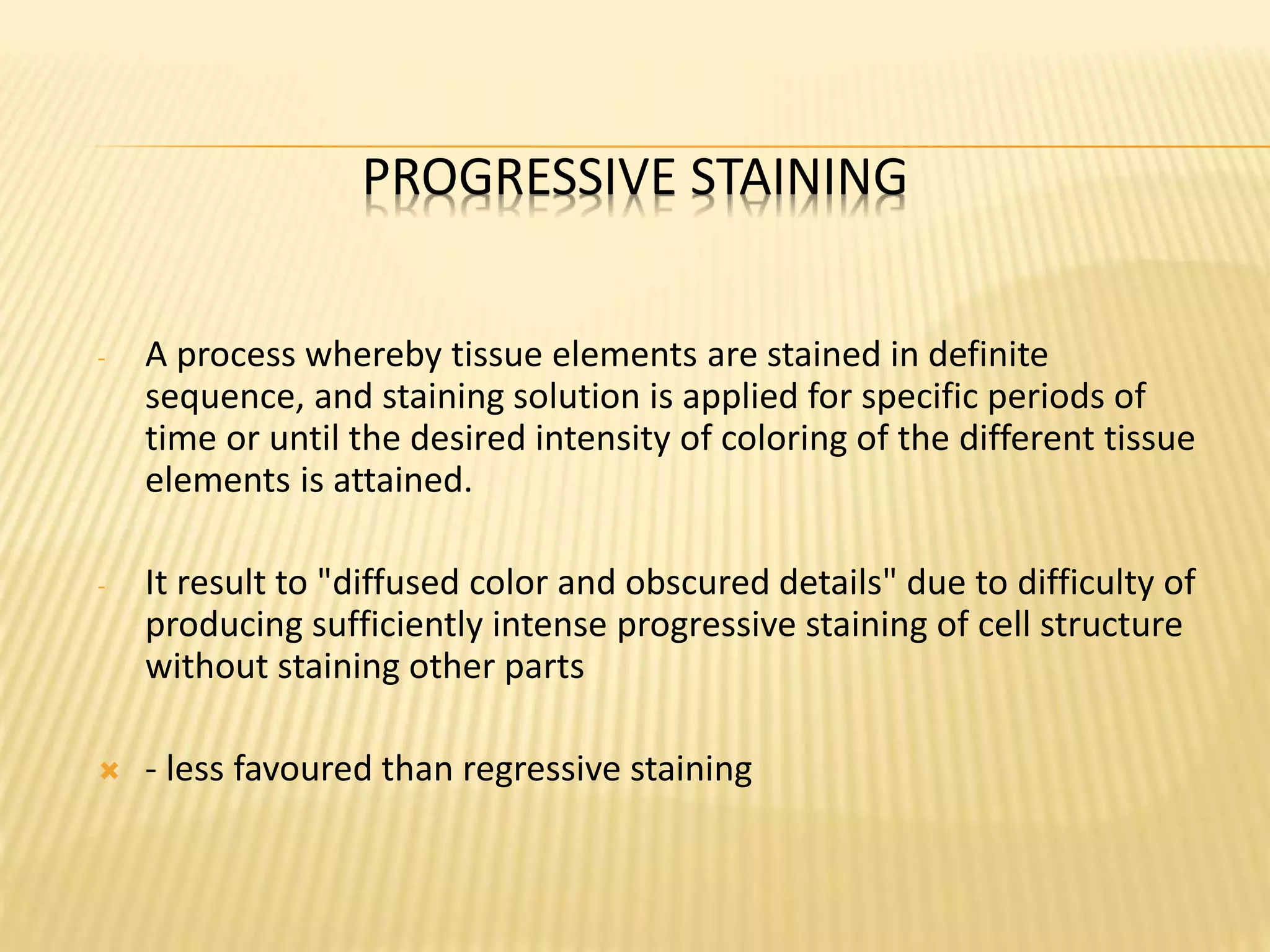 PROGRESSIVE STAINING
- A process whereby tissue elements are stained in definite
sequence, and staining solution is applied for specific periods of
time or until the desired intensity of coloring of the different tissue
elements is attained.
- It result to "diffused color and obscured details" due to difficulty of
producing sufficiently intense progressive staining of cell structure
without staining other parts
 - less favoured than regressive staining
 