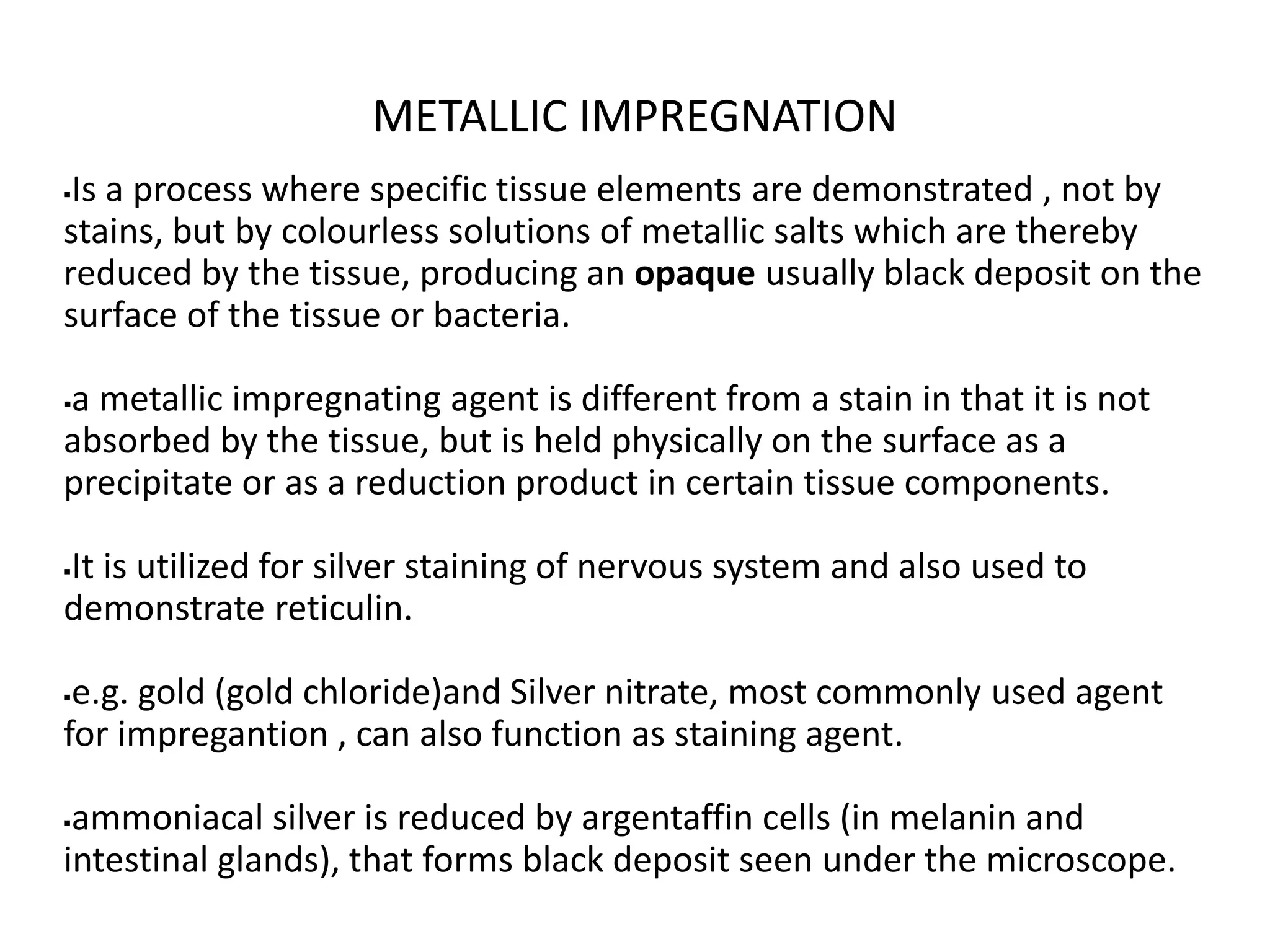 METALLIC IMPREGNATION
Is a process where specific tissue elements are demonstrated , not by
stains, but by colourless solutions of metallic salts which are thereby
reduced by the tissue, producing an opaque usually black deposit on the
surface of the tissue or bacteria.
a metallic impregnating agent is different from a stain in that it is not
absorbed by the tissue, but is held physically on the surface as a
precipitate or as a reduction product in certain tissue components.
It is utilized for silver staining of nervous system and also used to
demonstrate reticulin.
e.g. gold (gold chloride)and Silver nitrate, most commonly used agent
for impregantion , can also function as staining agent.
ammoniacal silver is reduced by argentaffin cells (in melanin and
intestinal glands), that forms black deposit seen under the microscope.
 