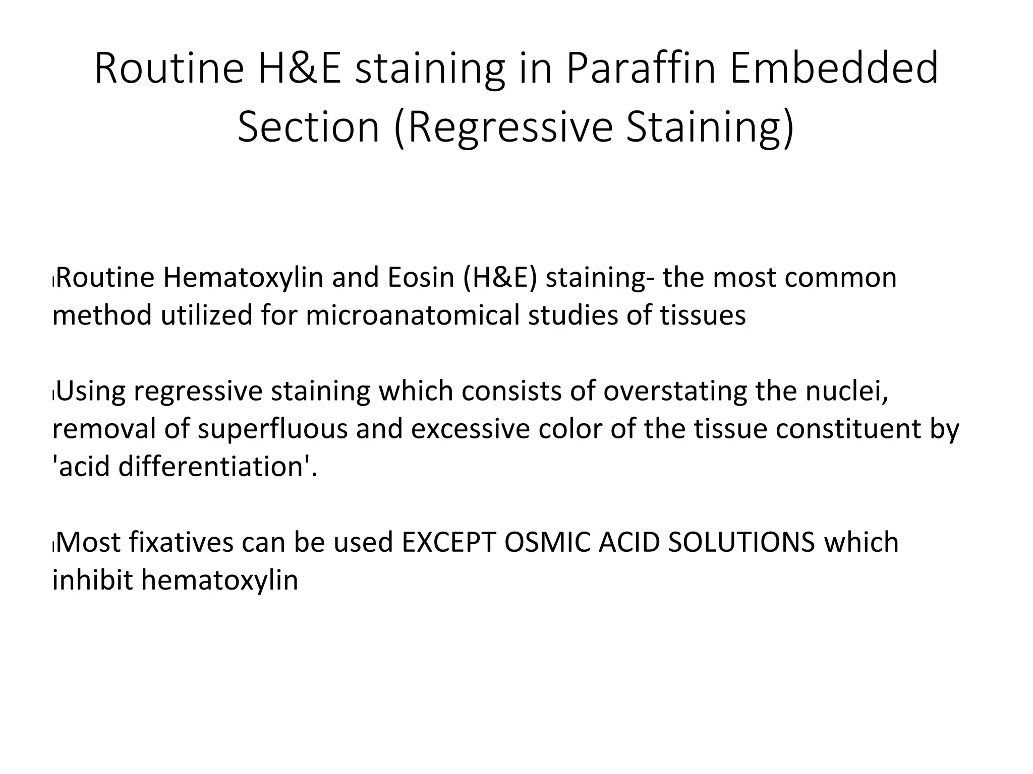 Routine H&E staining in Paraffin Embedded
Section (Regressive Staining)
lRoutine Hematoxylin and Eosin (H&E) staining- the most common
method utilized for microanatomical studies of tissues
lUsing regressive staining which consists of overstating the nuclei,
removal of superfluous and excessive color of the tissue constituent by
'acid differentiation'.
lMost fixatives can be used EXCEPT OSMIC ACID SOLUTIONS which
inhibit hematoxylin
 