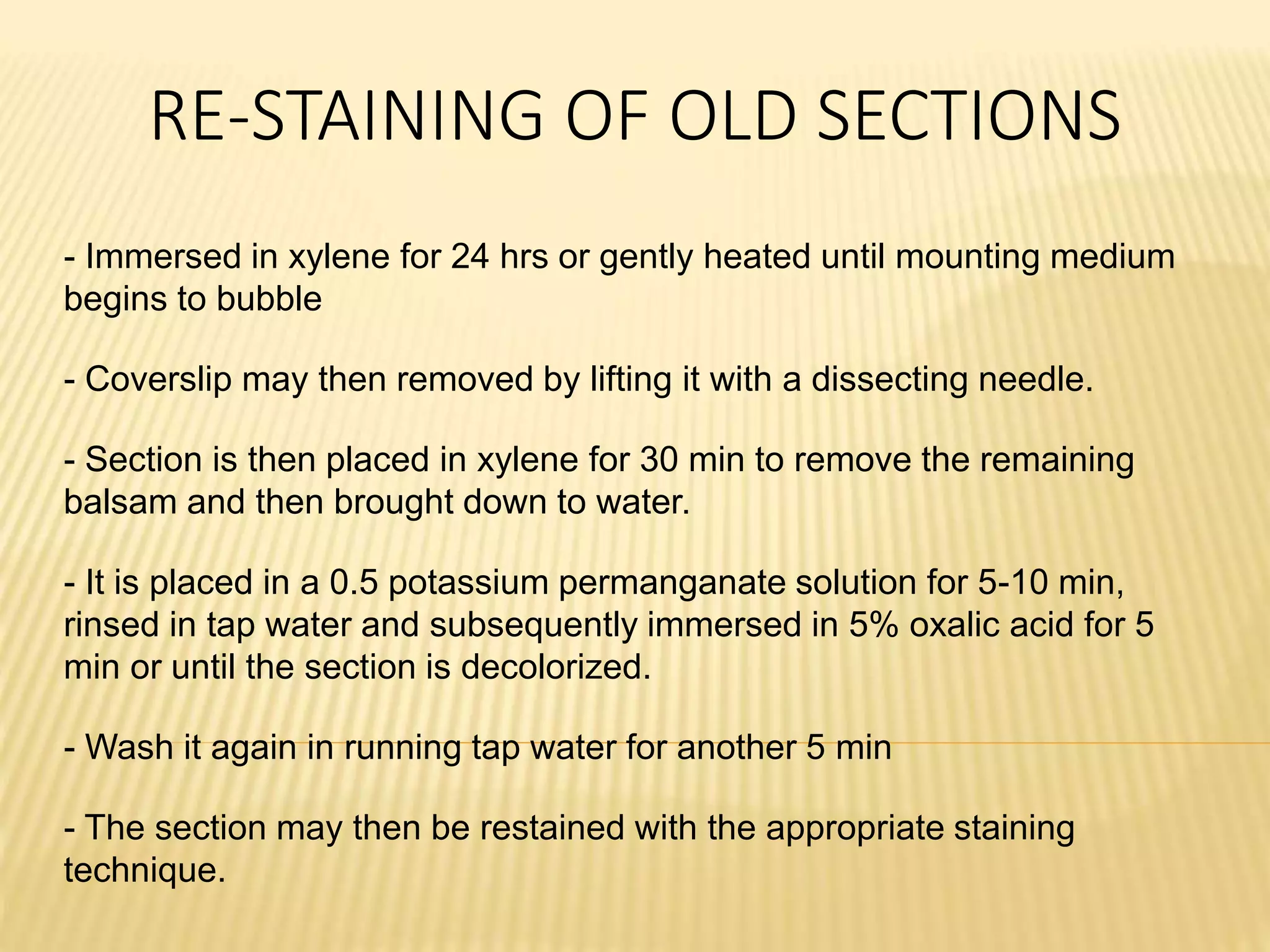RE-STAINING OF OLD SECTIONS
- Immersed in xylene for 24 hrs or gently heated until mounting medium
begins to bubble
- Coverslip may then removed by lifting it with a dissecting needle.
- Section is then placed in xylene for 30 min to remove the remaining
balsam and then brought down to water.
- It is placed in a 0.5 potassium permanganate solution for 5-10 min,
rinsed in tap water and subsequently immersed in 5% oxalic acid for 5
min or until the section is decolorized.
- Wash it again in running tap water for another 5 min
- The section may then be restained with the appropriate staining
technique.
 