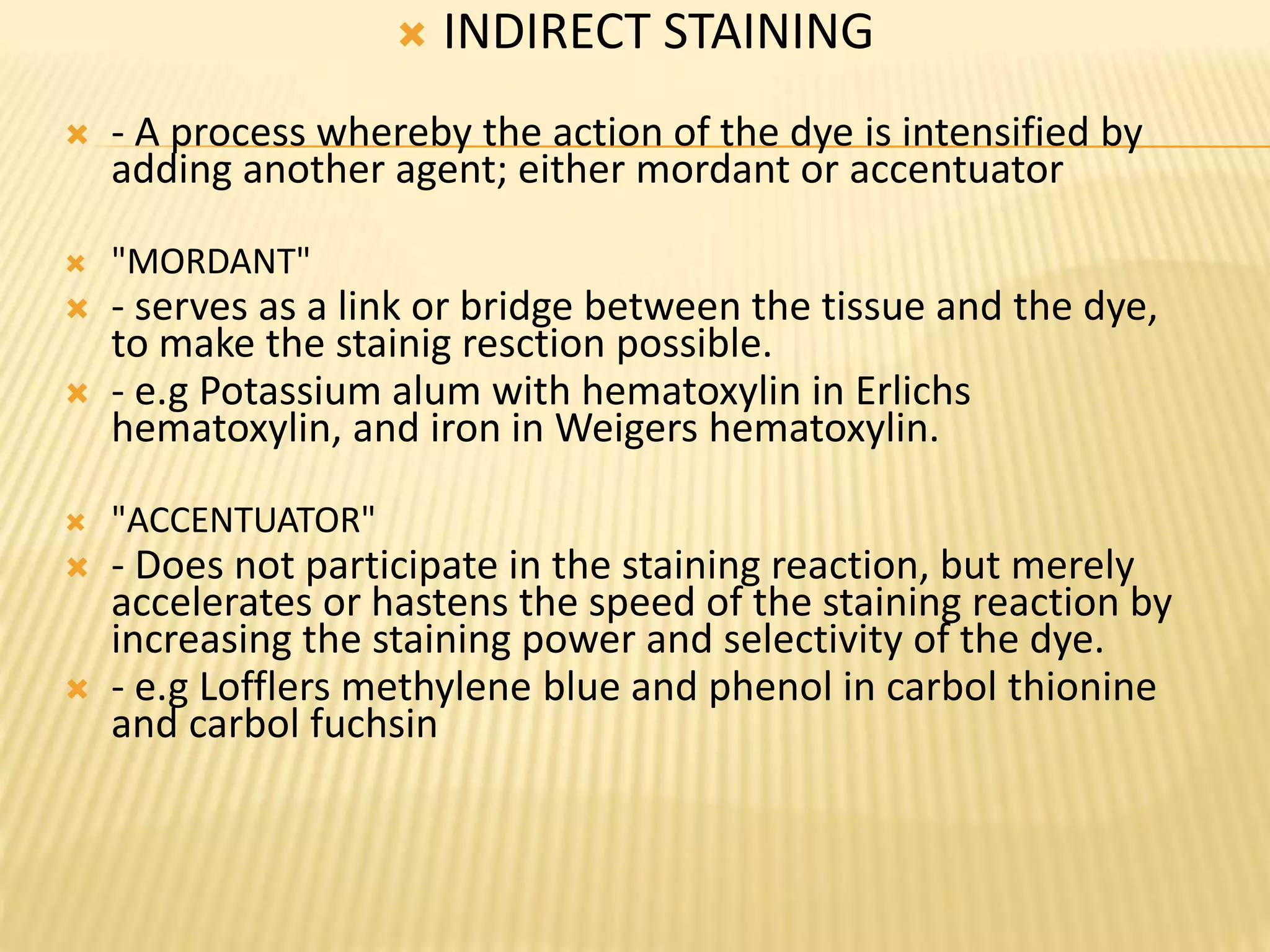  INDIRECT STAINING
 - A process whereby the action of the dye is intensified by
adding another agent; either mordant or accentuator
 "MORDANT"
 - serves as a link or bridge between the tissue and the dye,
to make the stainig resction possible.
 - e.g Potassium alum with hematoxylin in Erlichs
hematoxylin, and iron in Weigers hematoxylin.
 "ACCENTUATOR"
 - Does not participate in the staining reaction, but merely
accelerates or hastens the speed of the staining reaction by
increasing the staining power and selectivity of the dye.
 - e.g Lofflers methylene blue and phenol in carbol thionine
and carbol fuchsin
 